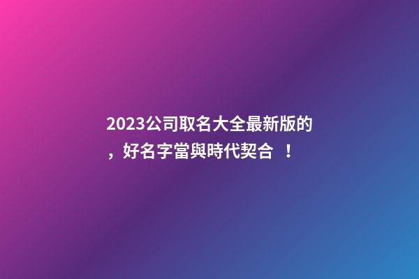 2023公司取名大全最新版的，好名字當與時代契合！